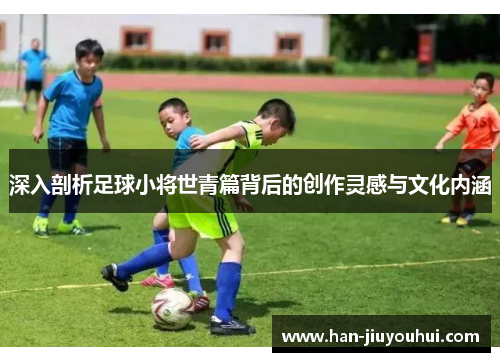 深入剖析足球小将世青篇背后的创作灵感与文化内涵