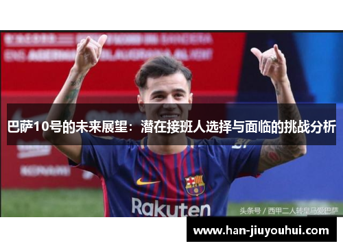 巴萨10号的未来展望:潜在接班人选择与面临的挑战分析 巴萨10号的未来展望:潜在接班人选择与面临的挑战分析