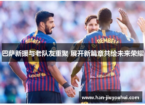 巴萨新援与老队友重聚 展开新篇章共绘未来荣耀 巴萨新援与老队友重聚 展开新篇章共绘未来荣耀