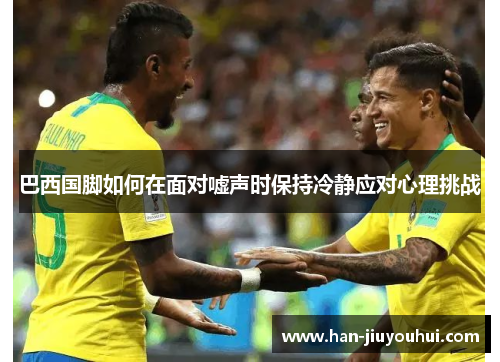 巴西国脚如何在面对嘘声时保持冷静应对心理挑战 巴西国脚如何在面对嘘声时保持冷静应对心理挑战