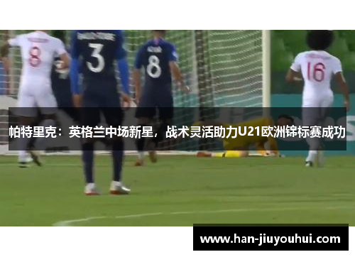 帕特里克:英格兰中场新星,战术灵活助力U21欧洲锦标赛成功 帕特里克:英格兰中场新星,战术灵活助力U21欧洲锦标赛成功