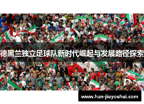德黑兰独立足球队新时代崛起与发展路径探索 德黑兰独立足球队新时代崛起与发展路径探索