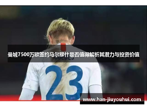 曼城7500万欧签约马尔穆什是否值得解析其潜力与投资价值 曼城7500万欧签约马尔穆什是否值得解析其潜力与投资价值