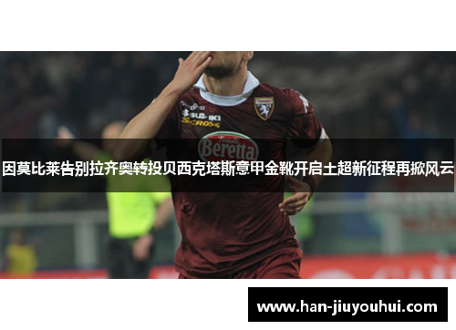 因莫比莱告别拉齐奥转投贝西克塔斯意甲金靴开启土超新征程再掀风云 因莫比莱告别拉齐奥转投贝西克塔斯意甲金靴开启土超新征程再掀风云