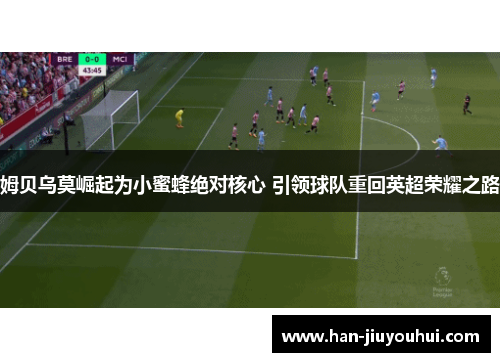 姆贝乌莫崛起为小蜜蜂绝对核心 引领球队重回英超荣耀之路 姆贝乌莫崛起为小蜜蜂绝对核心 引领球队重回英超荣耀之路