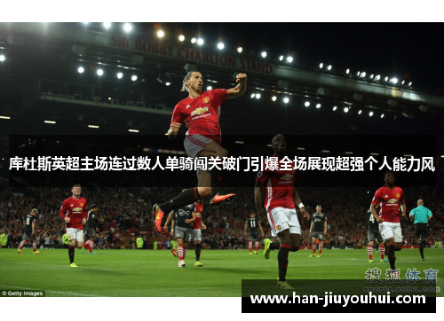 库杜斯英超主场连过数人单骑闯关破门引爆全场展现超强个人能力风 库杜斯英超主场连过数人单骑闯关破门引爆全场展现超强个人能力风