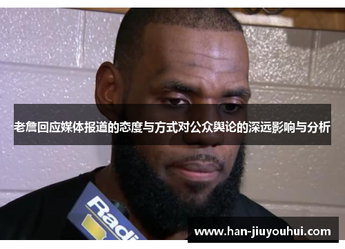 老詹回应媒体报道的态度与方式对公众舆论的深远影响与分析