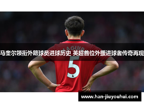 马奎尔领衔外籍球员进球历史 英超首位外援进球者传奇再现