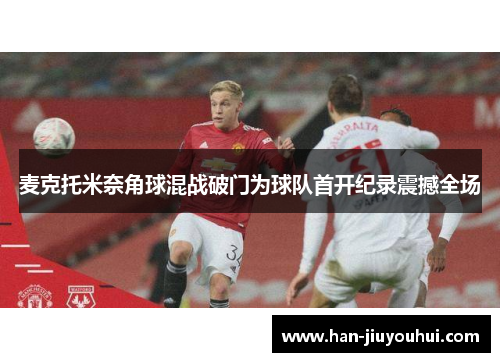 麦克托米奈角球混战破门为球队首开纪录震撼全场 麦克托米奈角球混战破门为球队首开纪录震撼全场